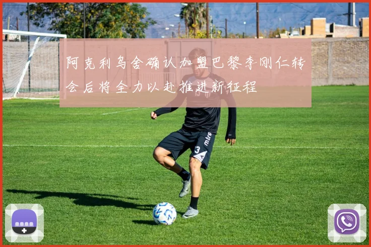 阿克利乌舍确认加盟巴黎李刚仁转会后将全力以赴推进新征程