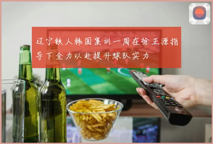 辽宁铁人韩国集训一周在徐正源指导下全力以赴提升球队实力