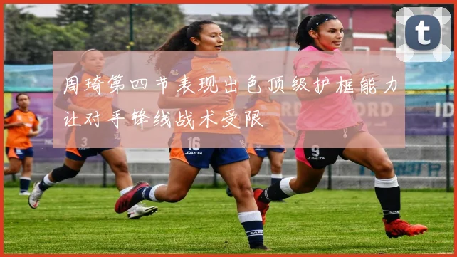 周琦第四节表现出色顶级护框能力让对手锋线战术受限