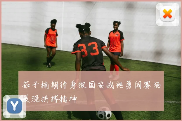 茹子楠期待身披国安战袍勇闯赛场展现拼搏精神