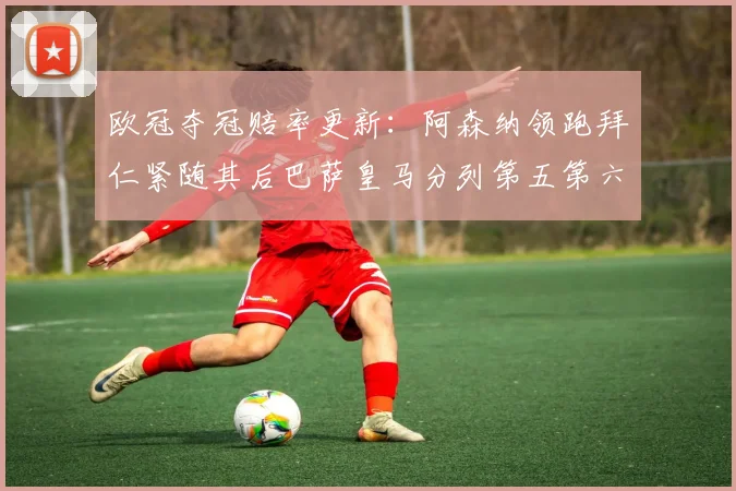 欧冠夺冠赔率更新：阿森纳领跑拜仁紧随其后巴萨皇马分列第五第六位
