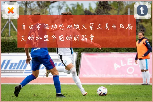 自由市场动态回顾火箭交易电风扇艾顿加盟华盛顿新篇章