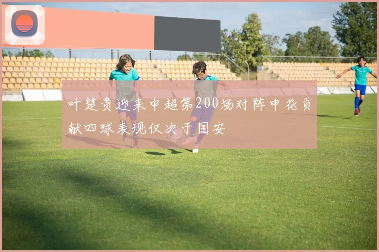 叶楚贵迎来中超第200场对阵申花贡献四球表现仅次于国安