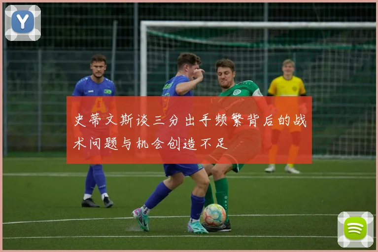史蒂文斯谈三分出手频繁背后的战术问题与机会创造不足