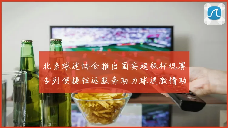北京球迷协会推出国安超级杯观赛专列便捷往返服务助力球迷激情助阵