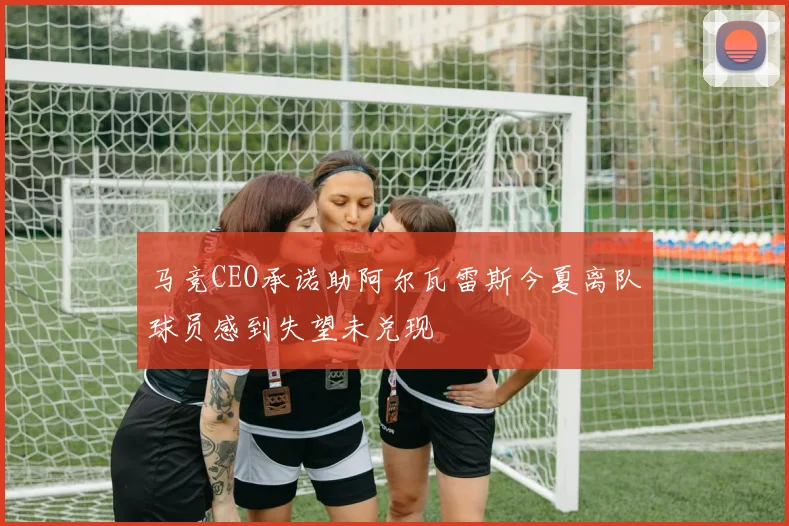 马竞CEO承诺助阿尔瓦雷斯今夏离队球员感到失望未兑现