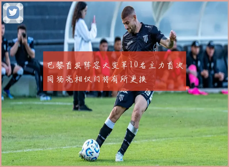 巴黎首发阵容大变革10名主力首次同场亮相仅门将有所更换