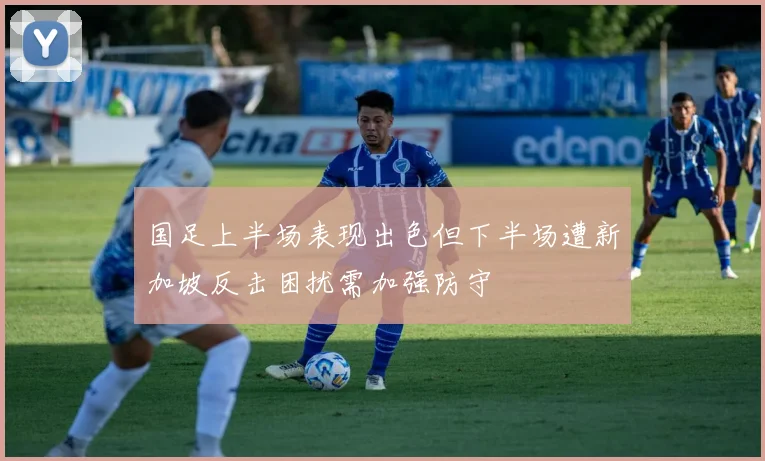 国足上半场表现出色但下半场遭新加坡反击困扰需加强防守