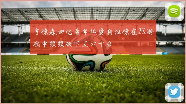 亨德森回忆童年热爱利拉德在2K游戏中频频砍下五六十分