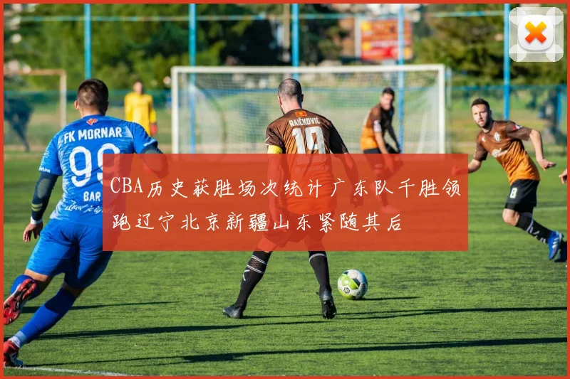 CBA历史获胜场次统计广东队千胜领跑辽宁北京新疆山东紧随其后