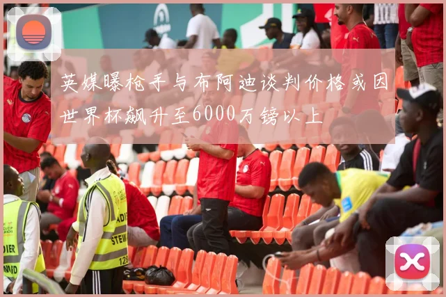 英媒曝枪手与布阿迪谈判价格或因世界杯飙升至6000万镑以上