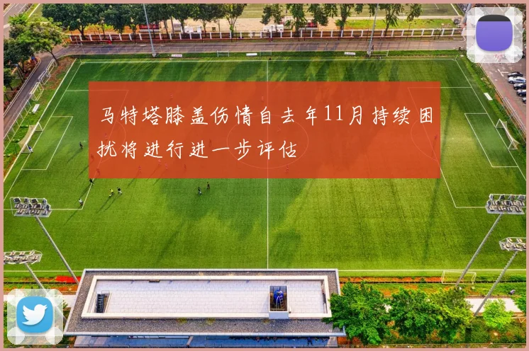 马特塔膝盖伤情自去年11月持续困扰将进行进一步评估