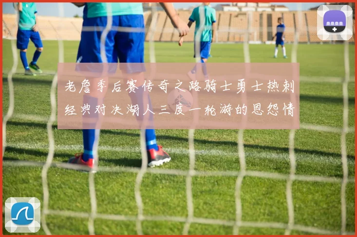 老詹季后赛传奇之路骑士勇士热刺经典对决湖人三度一轮游的恩怨情仇