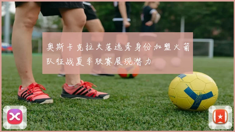 奥斯卡克拉夫落选秀身份加盟火箭队征战夏季联赛展现潜力