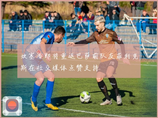 坎塞洛即将重返巴萨前队友菲利克斯在社交媒体点赞支持